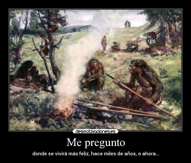 Me pregunto - donde se vivirá más feliz, hace miles de años, o ahora...