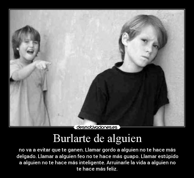 Burlarte de alguien - no va a evitar que te ganen. Llamar gordo a alguien no te hace más
delgado. Llamar a alguien feo no te hace más guapo. Llamar estúpido
a alguien no te hace más inteligente. Arruinarle la vida a alguien no
te hace más feliz.