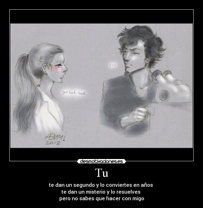 Tu - te dan un segundo y lo conviertes en años 
te dan un misterio y lo resuelves 
pero no sabes que hacer con migo