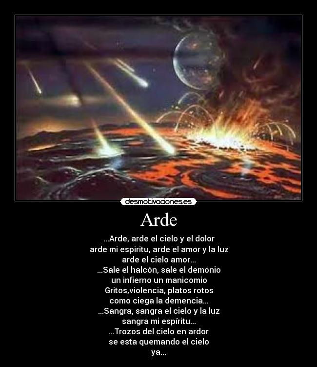 Arde - ...Arde, arde el cielo y el dolor
arde mi espiritu, arde el amor y la luz
arde el cielo amor...
...Sale el halcón, sale el demonio
un infierno un manicomio
Gritos,violencia, platos rotos
como ciega la demencia...
...Sangra, sangra el cielo y la luz
sangra mi espíritu...
...Trozos del cielo en ardor
se esta quemando el cielo
ya...