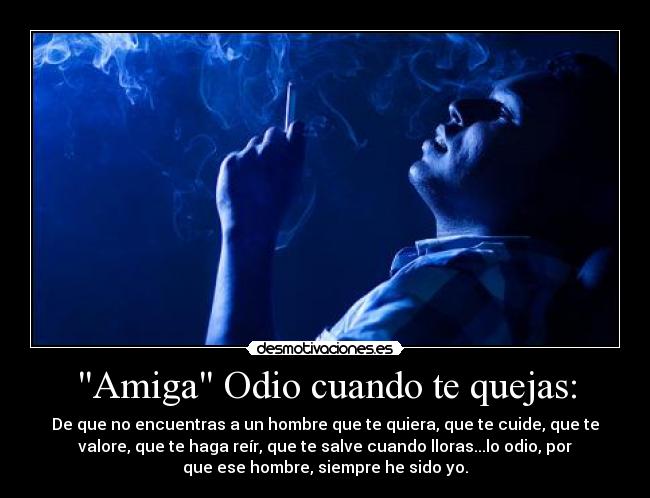 Amiga Odio cuando te quejas: - De que no encuentras a un hombre que te quiera, que te cuide, que te
valore, que te haga reír, que te salve cuando lloras...lo odio, por
que ese hombre, siempre he sido yo.