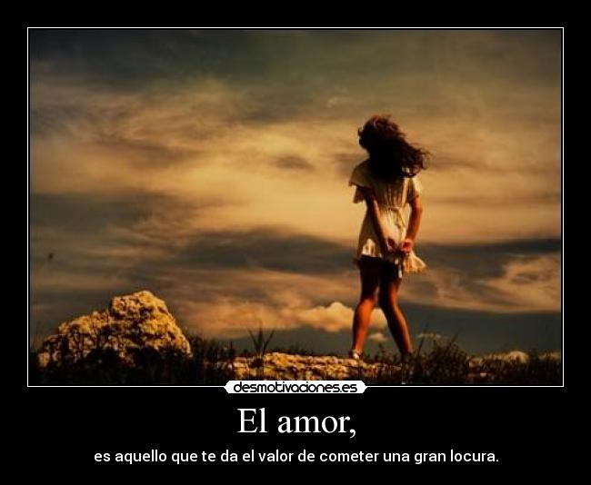 El amor, - es aquello que te da el valor de cometer una gran locura.