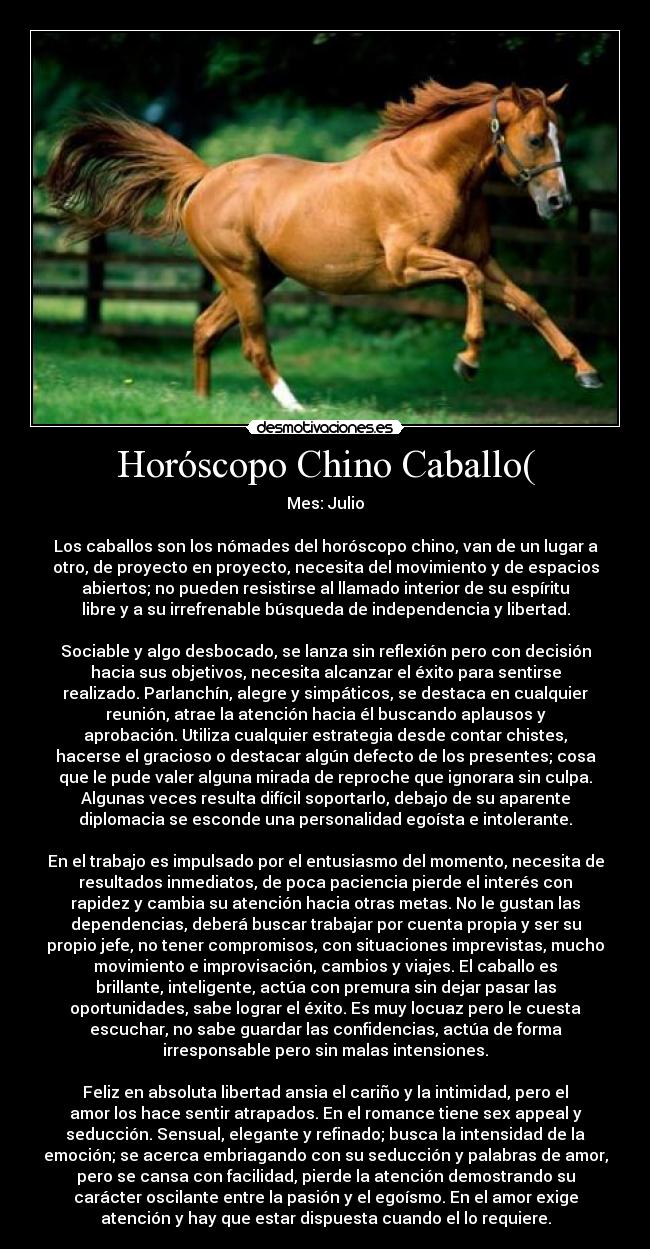 Horóscopo Chino Caballo( - Mes: Julio
Los caballos son los nómades del horóscopo chino, van de un lugar a
otro, de proyecto en proyecto, necesita del movimiento y de espacios
abiertos; no pueden resistirse al llamado interior de su espíritu
libre y a su irrefrenable búsqueda de independencia y libertad.
Sociable y algo desbocado, se lanza sin reflexión pero con decisión
hacia sus objetivos, necesita alcanzar el éxito para sentirse
realizado. Parlanchín, alegre y simpáticos, se destaca en cualquier
reunión, atrae la atención hacia él buscando aplausos y
aprobación. Utiliza cualquier estrategia desde contar chistes,
hacerse el gracioso o destacar algún defecto de los presentes; cosa
que le pude valer alguna mirada de reproche que ignorara sin culpa.
Algunas veces resulta difícil soportarlo, debajo de su aparente
diplomacia se esconde una personalidad egoísta e intolerante.
En el trabajo es impulsado por el entusiasmo del momento, necesita de
resultados inmediatos, de poca paciencia pierde el interés con
rapidez y cambia su atención hacia otras metas. No le gustan las
dependencias, deberá buscar trabajar por cuenta propia y ser su
propio jefe, no tener compromisos, con situaciones imprevistas, mucho
movimiento e improvisación, cambios y viajes. El caballo es
brillante, inteligente, actúa con premura sin dejar pasar las
oportunidades, sabe lograr el éxito. Es muy locuaz pero le cuesta
escuchar, no sabe guardar las confidencias, actúa de forma
irresponsable pero sin malas intensiones.
Feliz en absoluta libertad ansia el cariño y la intimidad, pero el
amor los hace sentir atrapados. En el romance tiene sex appeal y
seducción. Sensual, elegante y refinado; busca la intensidad de la
emoción; se acerca embriagando con su seducción y palabras de amor,
pero se cansa con facilidad, pierde la atención demostrando su
carácter oscilante entre la pasión y el egoísmo. En el amor exige
atención y hay que estar dispuesta cuando el lo requiere.