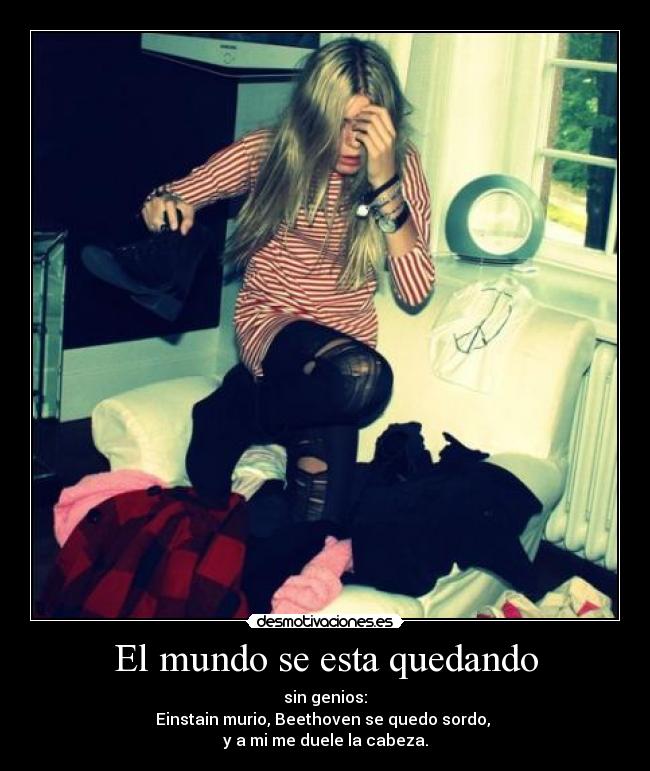 El mundo se esta quedando - sin genios:
Einstain murio, Beethoven se quedo sordo,
y a mi me duele la cabeza.