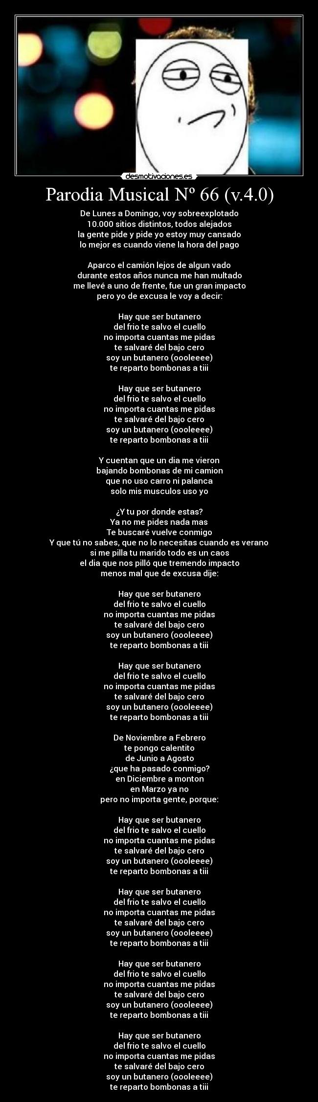 Parodia Musical Nº 66 (v.4.0) - De Lunes a Domingo, voy sobreexplotado
10.000 sitios distintos, todos alejados
la gente pide y pide yo estoy muy cansado
lo mejor es cuando viene la hora del pago
Aparco el camión lejos de algun vado
durante estos años nunca me han multado
me llevé a uno de frente, fue un gran impacto
pero yo de excusa le voy a decir:
Hay que ser butanero
del frio te salvo el cuello
no importa cuantas me pidas
te salvaré del bajo cero
soy un butanero (oooleeee)
te reparto bombonas a tiii
Hay que ser butanero
del frio te salvo el cuello
no importa cuantas me pidas
te salvaré del bajo cero
soy un butanero (oooleeee)
te reparto bombonas a tiii
Y cuentan que un dia me vieron
bajando bombonas de mi camion
que no uso carro ni palanca
solo mis musculos uso yo
¿Y tu por donde estas?
Ya no me pides nada mas
Te buscaré vuelve conmigo
Y que tú no sabes, que no lo necesitas cuando es verano
si me pilla tu marido todo es un caos
el dia que nos pilló que tremendo impacto
menos mal que de excusa dije:
Hay que ser butanero
del frio te salvo el cuello
no importa cuantas me pidas
te salvaré del bajo cero
soy un butanero (oooleeee)
te reparto bombonas a tiii
Hay que ser butanero
del frio te salvo el cuello
no importa cuantas me pidas
te salvaré del bajo cero
soy un butanero (oooleeee)
te reparto bombonas a tiii
De Noviembre a Febrero
te pongo calentito
de Junio a Agosto
¿que ha pasado conmigo?
en Diciembre a monton
en Marzo ya no
pero no importa gente, porque:
Hay que ser butanero
del frio te salvo el cuello
no importa cuantas me pidas
te salvaré del bajo cero
soy un butanero (oooleeee)
te reparto bombonas a tiii
Hay que ser butanero
del frio te salvo el cuello
no importa cuantas me pidas
te salvaré del bajo cero
soy un butanero (oooleeee)
te reparto bombonas a tiii
Hay que ser butanero
del frio te salvo el cuello
no importa cuantas me pidas
te salvaré del bajo cero
soy un butanero (oooleeee)
te reparto bombonas a tiii
Hay que ser butanero
del frio te salvo el cuello
no importa cuantas me pidas
te salvaré del bajo cero
soy un butanero (oooleeee)
te reparto bombonas a tiii