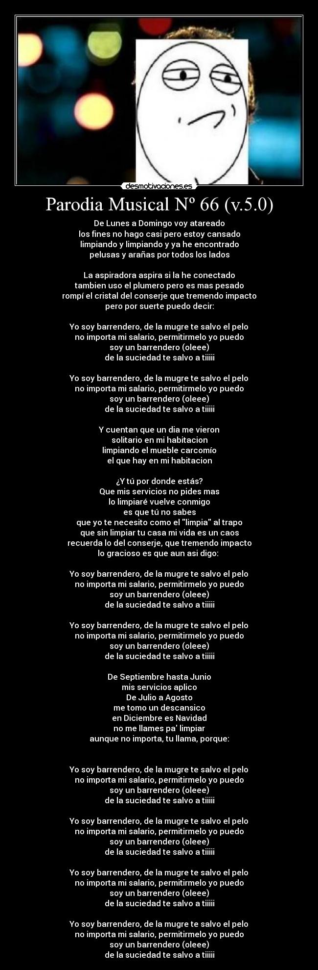 Parodia Musical Nº 66 (v.5.0) - De Lunes a Domingo voy atareado
los fines no hago casi pero estoy cansado
limpiando y limpiando y ya he encontrado
pelusas y arañas por todos los lados
La aspiradora aspira si la he conectado
tambien uso el plumero pero es mas pesado
rompí el cristal del conserje que tremendo impacto
pero por suerte puedo decir:
Yo soy barrendero, de la mugre te salvo el pelo
no importa mi salario, permitirmelo yo puedo
soy un barrendero (oleee)
de la suciedad te salvo a tiiiii
Yo soy barrendero, de la mugre te salvo el pelo
no importa mi salario, permitirmelo yo puedo
soy un barrendero (oleee)
de la suciedad te salvo a tiiiii
Y cuentan que un dia me vieron
solitario en mi habitacion
limpiando el mueble carcomío
el que hay en mi habitacion
¿Y tú por donde estás?
Que mis servicios no pides mas
lo limpiaré vuelve conmigo
es que tú no sabes
que yo te necesito como el limpia al trapo
que sin limpiar tu casa mi vida es un caos
recuerda lo del conserje, que tremendo impacto
lo gracioso es que aun asi digo:
Yo soy barrendero, de la mugre te salvo el pelo
no importa mi salario, permitirmelo yo puedo
soy un barrendero (oleee)
de la suciedad te salvo a tiiiii
Yo soy barrendero, de la mugre te salvo el pelo
no importa mi salario, permitirmelo yo puedo
soy un barrendero (oleee)
de la suciedad te salvo a tiiiii
De Septiembre hasta Junio
mis servicios aplico
De Julio a Agosto
me tomo un descansico
en Diciembre es Navidad
no me llames pa limpiar
aunque no importa, tu llama, porque:
Yo soy barrendero, de la mugre te salvo el pelo
no importa mi salario, permitirmelo yo puedo
soy un barrendero (oleee)
de la suciedad te salvo a tiiiii
Yo soy barrendero, de la mugre te salvo el pelo
no importa mi salario, permitirmelo yo puedo
soy un barrendero (oleee)
de la suciedad te salvo a tiiiii
Yo soy barrendero, de la mugre te salvo el pelo
no importa mi salario, permitirmelo yo puedo
soy un barrendero (oleee)
de la suciedad te salvo a tiiiii
Yo soy barrendero, de la mugre te salvo el pelo
no importa mi salario, permitirmelo yo puedo
soy un barrendero (oleee)
de la suciedad te salvo a tiiiii