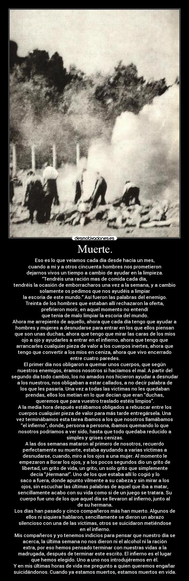 Muerte. - Eso es lo que veíamos cada día desde hacía un mes,
cuando a mi y a otros cincuenta hombres nos prometieron
dejarnos vivos un tiempo a cambio de ayudar en la limpieza.
“Tendréis una ración mas de comida cada día,
tendréis la ocasión de emborracharos una vez a la semana, y a cambio
solamente os pedimos que nos ayudéis a limpiar
la escoria de este mundo.” Así fueron las palabras del enemigo.
Treinta de los hombres que estaban allí rechazaron la oferta,
prefirieron morir, en aquel momento no entendí
que tenia de malo limpiar la escoria del mundo.
Ahora me arrepiento de aquello, ahora que cada día tengo que ayudar a
hombres y mujeres a desnudarse para entrar en los que ellos piensan
que son unas duchas, ahora que tengo que mirar las caras de los míos
ojo a ojo y ayudarles a entrar en el infierno, ahora que tengo que
arrancarles cualquier pieza de valor a los cuerpos inertes, ahora que
tengo que convertir a los míos en ceniza, ahora que vivo encerrado
entre cuatro paredes.
El primer día nos obligaron a quemar unos cuerpos, que según
nuestros enemigos, éramos nosotros si hacíamos el mal. A partir del
segundo día todo cambio, los no amados nos hicieron ayudar a desnudar
a los nuestros, nos obligaban a estar callados, a no decir palabra de
los que les pasaría. Una vez a todas las victimas no les quedaban
prendas, ellos los metían en lo que decían que eran “duchas,
queremos que para vuestro traslado estéis limpios”.
A la media hora después estábamos obligados a rebuscar entre los
cuerpos cualquier pieza de valor para más tarde entregársela. Una
vez terminábamos esta tarea íbamos a los que nosotros llamábamos
“el infierno”, donde, persona a persona, íbamos quemando lo que
nosotros podríamos a ver sido, hasta que todo quedaba reducido a
simples y grises cenizas.
A las dos semanas mataron al primero de nosotros, recuerdo
perfectamente su muerte, estaba ayudando a varias víctimas a
desnudarse, cuando, miro a los ojos a una mujer. Al momento le
empezaron a llorar los ojos, y a los pocos segundos dio un grito de
libertad, un grito de vida, un grito, un solo grito que simplemente
decía “¡Hermana!”. Uno de los que estaba allí lo cogió y lo
saco a fuera, donde apunto vilmente a su cabeza y sin mirar a los
ojos, sin escuchar las últimas palabras de aquel que iba a matar,
sencillamente acabo con su vida como si de un juego se tratara. Su
cuerpo fue uno de los que aquel día se llevaron al infierno, junto al
de su hermana.
Los días han pasado y cinco compañeros más han muerto. Algunos de
ellos ni siquiera hablaron, sencillamente se dieron un abrazo
silencioso con una de las víctimas, otros se suicidaron metiéndose
en el infierno.
Mis compañeros y yo tenemos indicios para pensar que nuestro día se
acerca, la última semana no nos dieron ni el alcohol ni la ración
extra, por eso hemos pensado terminar con nuestras vidas a la
madrugada, después de terminar este escrito. El infierno es el lugar
que hemos elegido. Uno a uno nos introdujéremos en él.
Y en mis últimas horas de vida me pregunto a quien queremos engañar
suicidándonos. Cuando ya estamos muertos, estamos muertos en vida.