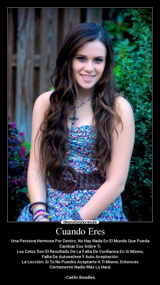 Cuando Eres - Una Persona Hermosa Por Dentro, No Hay Nada En El Mundo Que Pueda
Cambiar Eso Sobre Ti.
Los Celos Son El Resultado De La Falta De Confianza En Sí Mismo,
Falta De Autoestima Y Auto Aceptación.
La Lección: Si Tú No Puedes Aceptarte A Ti Mismo, Entonces
Ciertamente Nadie Más Lo Hará.
-Caitlin Beadles.