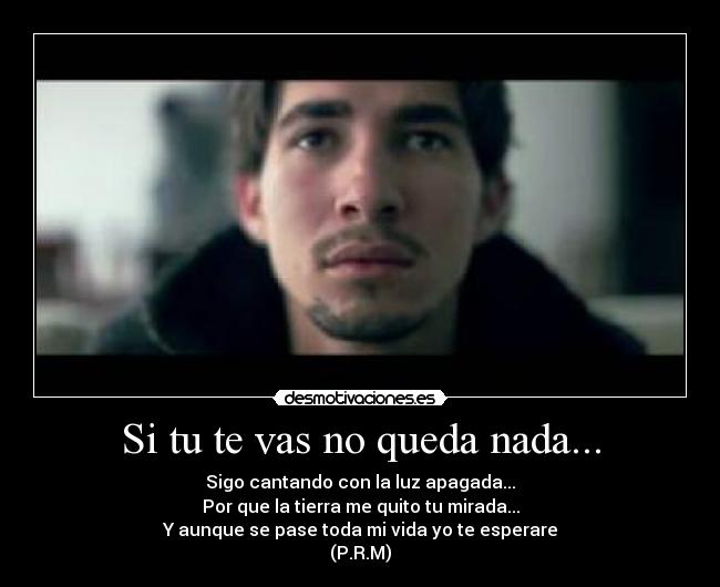 Si tu te vas no queda nada... - Sigo cantando con la luz apagada...
Por que la tierra me quito tu mirada...
Y aunque se pase toda mi vida yo te esperare
(P.R.M)