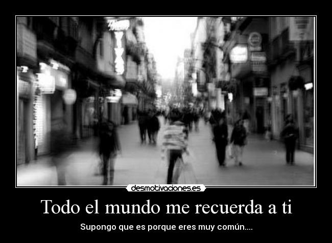 Todo el mundo me recuerda a ti - Supongo que es porque eres muy común....