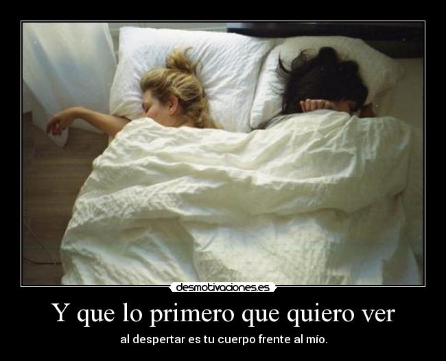 Y que lo primero que quiero ver - al despertar es tu cuerpo frente al mío.