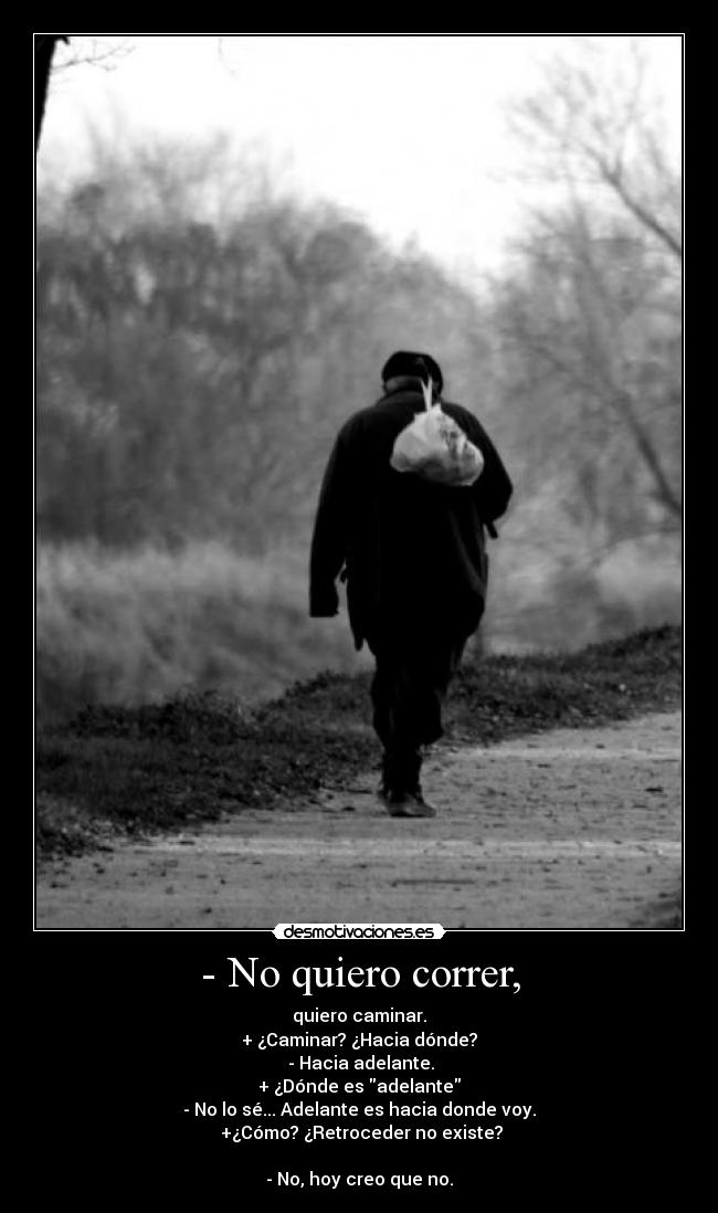 - No quiero correr, - quiero caminar.
+ ¿Caminar? ¿Hacia dónde?
- Hacia adelante.
+ ¿Dónde es adelante
- No lo sé... Adelante es hacia donde voy.
+¿Cómo? ¿Retroceder no existe?
- No, hoy creo que no.