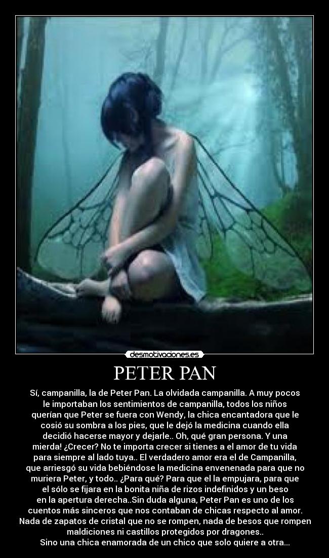 PETER PAN - Sí, campanilla, la de Peter Pan. La olvidada campanilla. A muy pocos
le importaban los sentimientos de campanilla, todos los niños
querían que Peter se fuera con Wendy, la chica encantadora que le
cosió su sombra a los pies, que le dejó la medicina cuando ella
decidió hacerse mayor y dejarle.. Oh, qué gran persona. Y una
mierda! ¿Crecer? No te importa crecer si tienes a el amor de tu vida
para siempre al lado tuya.. El verdadero amor era el de Campanilla,
que arriesgó su vida bebiéndose la medicina envenenada para que no
muriera Peter, y todo.. ¿Para qué? Para que el la empujara, para que
el sólo se fijara en la bonita niña de rizos indefinidos y un beso
en la apertura derecha..Sin duda alguna, Peter Pan es uno de los
cuentos más sinceros que nos contaban de chicas respecto al amor.
Nada de zapatos de cristal que no se rompen, nada de besos que rompen
maldiciones ni castillos protegidos por dragones..
Sino una chica enamorada de un chico que solo quiere a otra...