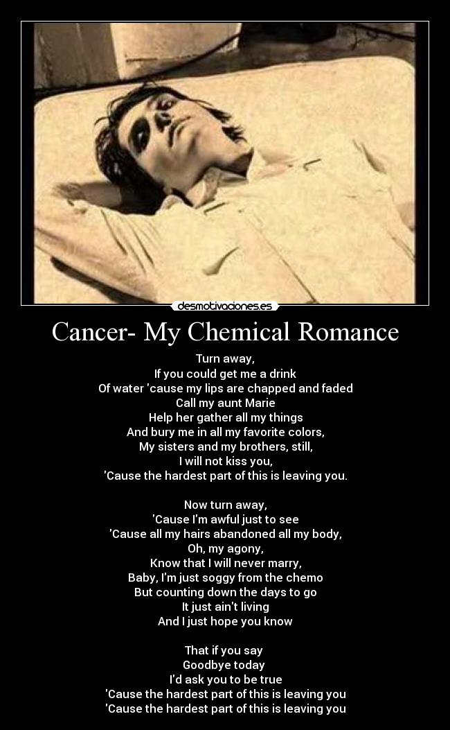 Cancer- My Chemical Romance - Turn away,
If you could get me a drink
Of water cause my lips are chapped and faded
Call my aunt Marie
Help her gather all my things
And bury me in all my favorite colors,
My sisters and my brothers, still,
I will not kiss you,
Cause the hardest part of this is leaving you.

Now turn away,
Cause Im awful just to see
Cause all my hairs abandoned all my body,
Oh, my agony,
Know that I will never marry,
Baby, Im just soggy from the chemo
But counting down the days to go
It just aint living
And I just hope you know

That if you say 
Goodbye today 
Id ask you to be true
Cause the hardest part of this is leaving you
Cause the hardest part of this is leaving you