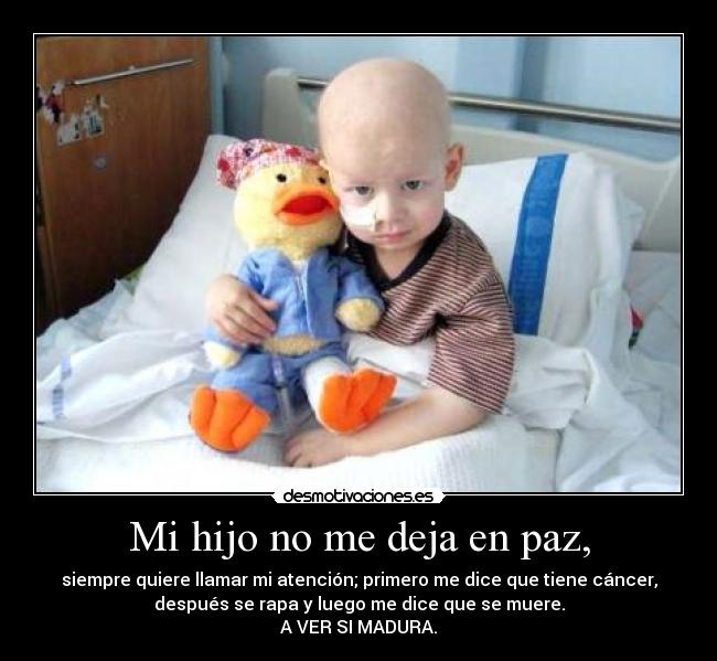 Mi hijo no me deja en paz, - siempre quiere llamar mi atención; primero me dice que tiene cáncer,
después se rapa y luego me dice que se muere.
A VER SI MADURA.