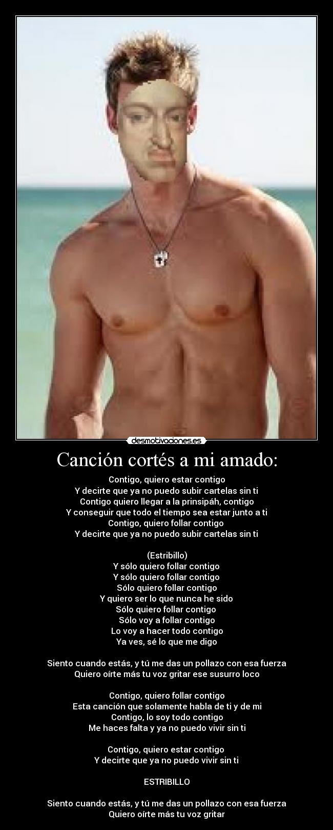 Canción cortés a mi amado: - Contigo, quiero estar contigo
Y decirte que ya no puedo subir cartelas sin ti
Contigo quiero llegar a la prinsipáh, contigo
Y conseguir que todo el tiempo sea estar junto a ti
Contigo, quiero follar contigo 
Y decirte que ya no puedo subir cartelas sin ti

(Estribillo)
Y sólo quiero follar contigo
Y sólo quiero follar contigo
Sólo quiero follar contigo
Y quiero ser lo que nunca he sido
Sólo quiero follar contigo 
Sólo voy a follar contigo
Lo voy a hacer todo contigo
Ya ves, sé lo que me digo

Siento cuando estás, y tú me das un pollazo con esa fuerza
Quiero oírte más tu voz gritar ese susurro loco

Contigo, quiero follar contigo
Esta canción que solamente habla de ti y de mi
Contigo, lo soy todo contigo
Me haces falta y ya no puedo vivir sin ti

Contigo, quiero estar contigo 
Y decirte que ya no puedo vivir sin ti

ESTRIBILLO

Siento cuando estás, y tú me das un pollazo con esa fuerza
Quiero oírte más tu voz gritar