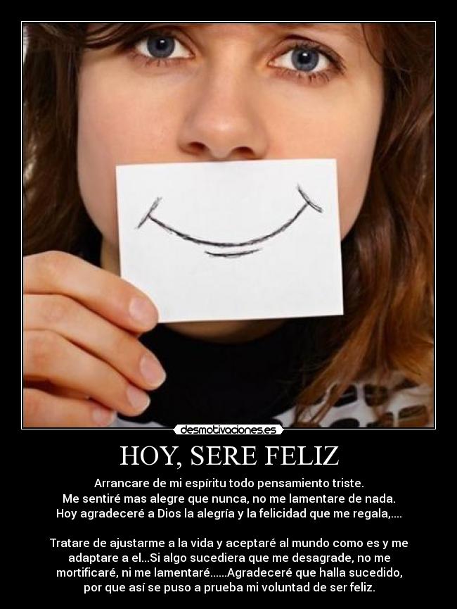 HOY, SERE FELIZ - Arrancare de mi espíritu todo pensamiento triste.
Me sentiré mas alegre que nunca, no me lamentare de nada.
Hoy agradeceré a Dios la alegría y la felicidad que me regala,....
Tratare de ajustarme a la vida y aceptaré al mundo como es y me
adaptare a el...Si algo sucediera que me desagrade, no me
mortificaré, ni me lamentaré......Agradeceré que halla sucedido,
por que así se puso a prueba mi voluntad de ser feliz.