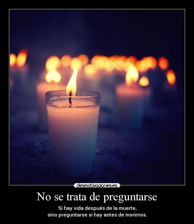 No se trata de preguntarse - Si hay vida después de la muerte,
sino preguntarse si hay antes de morirnos.