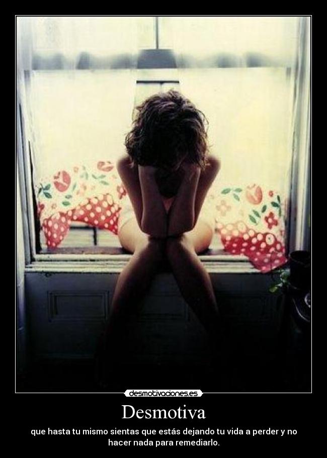 Desmotiva - que hasta tu mismo sientas que estás dejando tu vida a perder y no
hacer nada para remediarlo.