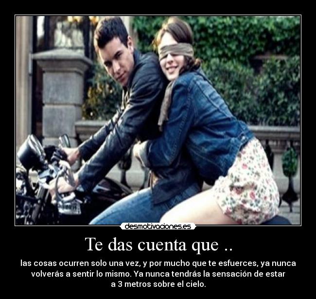 Te das cuenta que .. - las cosas ocurren solo una vez, y por mucho que te esfuerces, ya nunca
volverás a sentir lo mismo. Ya nunca tendrás la sensación de estar
a 3 metros sobre el cielo.