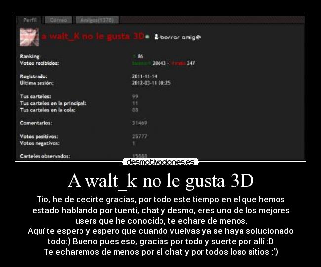 A walt_k no le gusta 3D - Tio, he de decirte gracias, por todo este tiempo en el que hemos
estado hablando por tuenti, chat y desmo, eres uno de los mejores
users que he conocido, te echare de menos.
Aquí te espero y espero que cuando vuelvas ya se haya solucionado
todo:) Bueno pues eso, gracias por todo y suerte por allí :D
Te echaremos de menos por el chat y por todos loso sitios :)