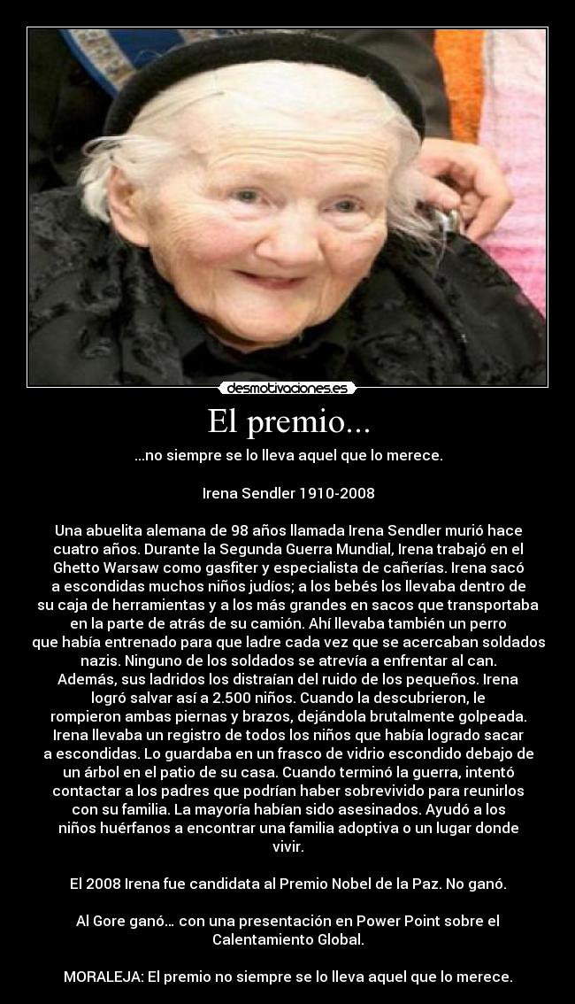 El premio... - ...no siempre se lo lleva aquel que lo merece.

Irena Sendler 1910-2008

Una abuelita alemana de 98 años llamada Irena Sendler murió hace
cuatro años. Durante la Segunda Guerra Mundial, Irena trabajó en el
Ghetto Warsaw como gasfiter y especialista de cañerías. Irena sacó
a escondidas muchos niños judíos; a los bebés los llevaba dentro de
su caja de herramientas y a los más grandes en sacos que transportaba
en la parte de atrás de su camión. Ahí llevaba también un perro
que había entrenado para que ladre cada vez que se acercaban soldados
nazis. Ninguno de los soldados se atrevía a enfrentar al can.
Además, sus ladridos los distraían del ruido de los pequeños. Irena
logró salvar así a 2.500 niños. Cuando la descubrieron, le
rompieron ambas piernas y brazos, dejándola brutalmente golpeada.
Irena llevaba un registro de todos los niños que había logrado sacar
a escondidas. Lo guardaba en un frasco de vidrio escondido debajo de
un árbol en el patio de su casa. Cuando terminó la guerra, intentó
contactar a los padres que podrían haber sobrevivido para reunirlos
con su familia. La mayoría habían sido asesinados. Ayudó a los
niños huérfanos a encontrar una familia adoptiva o un lugar donde
vivir.

El 2008 Irena fue candidata al Premio Nobel de la Paz. No ganó.

Al Gore ganó… con una presentación en Power Point sobre el
Calentamiento Global.

MORALEJA: El premio no siempre se lo lleva aquel que lo merece.