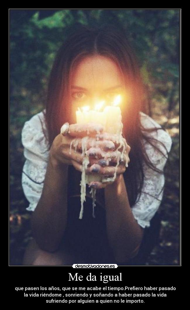 Me da igual - que pasen los años, que se me acabe el tiempo.Prefiero haber pasado
la vida riéndome , sonriendo y soñando a haber pasado la vida
sufriendo por alguien a quien no le importo.