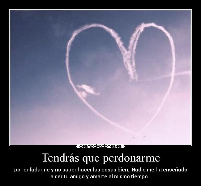 Tendrás que perdonarme - por enfadarme y no saber hacer las cosas bien.. Nadie me ha enseñado
a ser tu amigo y amarte al mismo tiempo...