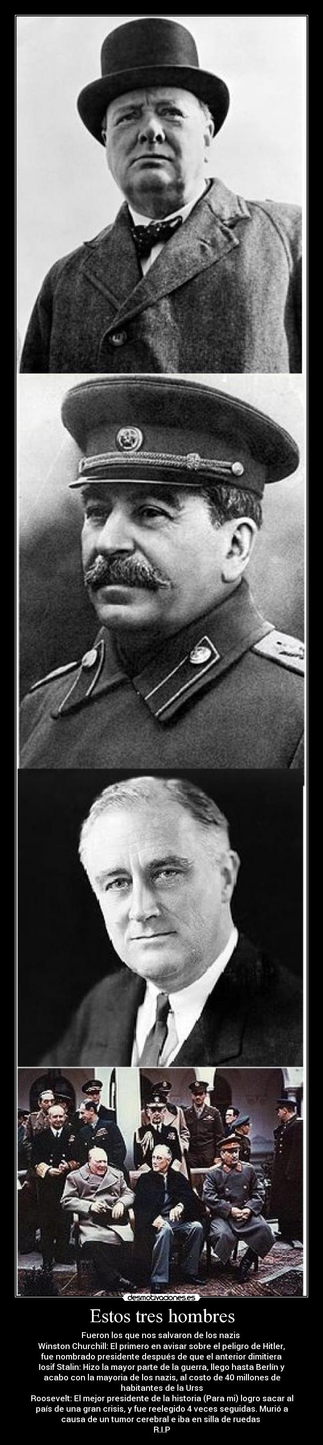 Estos tres hombres - Fueron los que nos salvaron de los nazis 
Winston Churchill: El primero en avisar sobre el peligro de Hitler,
fue nombrado presidente después de que el anterior dimitiera
Iosif Stalin: Hizo la mayor parte de la guerra, llego hasta Berlín y
acabo con la mayoria de los nazis, al costo de 40 millones de
habitantes de la Urss
Roosevelt: El mejor presidente de la historia (Para mi) logro sacar al
país de una gran crisis, y fue reelegido 4 veces seguidas. Murió a
causa de un tumor cerebral e iba en silla de ruedas 
R.I.P