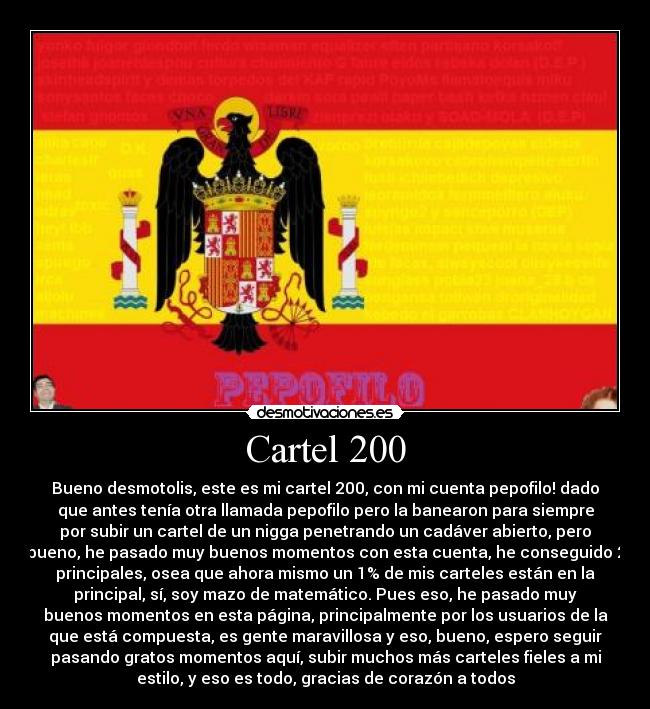 Cartel 200 - Bueno desmotolis, este es mi cartel 200, con mi cuenta pepofilo! dado
que antes tenía otra llamada pepofilo pero la banearon para siempre
por subir un cartel de un nigga penetrando un cadáver abierto, pero
bueno, he pasado muy buenos momentos con esta cuenta, he conseguido 2
principales, osea que ahora mismo un 1% de mis carteles están en la
principal, sí, soy mazo de matemático. Pues eso, he pasado muy
buenos momentos en esta página, principalmente por los usuarios de la
que está compuesta, es gente maravillosa y eso, bueno, espero seguir
pasando gratos momentos aquí, subir muchos más carteles fieles a mi
estilo, y eso es todo, gracias de corazón a todos