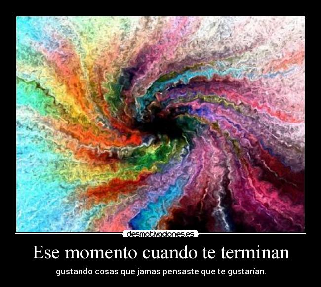 Ese momento cuando te terminan - gustando cosas que jamas pensaste que te gustarían.