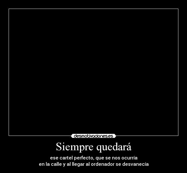 Siempre quedará - ese cartel perfecto, que se nos ocurría
en la calle y al llegar al ordenador se desvanecía