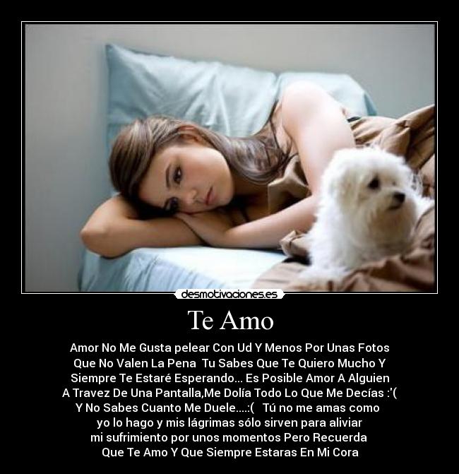 Te Amo - Amor No Me Gusta pelear Con Ud Y Menos Por Unas Fotos
Que No Valen La Pena Tu Sabes Que Te Quiero Mucho Y
Siempre Te Estaré Esperando... Es Posible Amor A Alguien
A Travez De Una Pantalla,Me Dolía Todo Lo Que Me Decías :(
Y No Sabes Cuanto Me Duele....:( Tú no me amas como
yo lo hago y mis lágrimas sólo sirven para aliviar
mi sufrimiento por unos momentos Pero Recuerda
Que Te Amo Y Que Siempre Estaras En Mi Cora