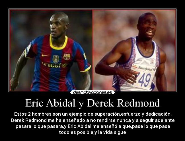 Eric Abidal y Derek Redmond - Estos 2 hombres son un ejemplo de superación,esfuerzo y dedicación.
Derek Redmond me ha enseñado a no rendirse nunca y a seguir adelante
pasara lo que pasara,y Eric Abidal me enseñó a que,pase lo que pase
todo es posible,y la vida sigue