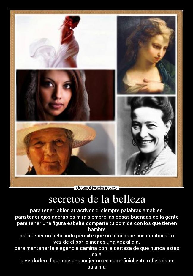 secretos de la belleza - para tener labios atractivos di siempre palabras amables.
para tener ojos adorables mira siempre las cosas buenaas de la gente
para tener una figura esbelta comparte tu comida con los que tienen
hambre
para tener un pelo lindo permite que un niño pase sus deditos atra
vez de el por lo menos una vez al dia.
para mantener la elegancia camina con la certeza de que nunca estas
sola
la verdadera figura de una mujer no es superficial esta reflejada en
su alma