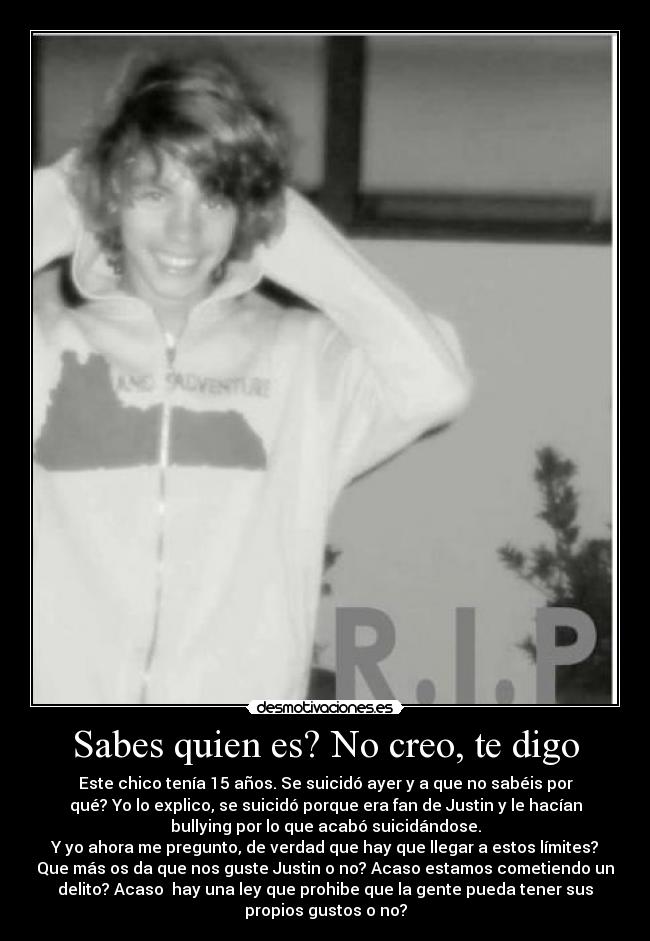 Sabes quien es? No creo, te digo - Este chico tenía 15 años. Se suicidó ayer y a que no sabéis por
qué? Yo lo explico, se suicidó porque era fan de Justin y le hacían
bullying por lo que acabó suicidándose.
Y yo ahora me pregunto, de verdad que hay que llegar a estos límites?
Que más os da que nos guste Justin o no? Acaso estamos cometiendo un
delito? Acaso  hay una ley que prohibe que la gente pueda tener sus
propios gustos o no?