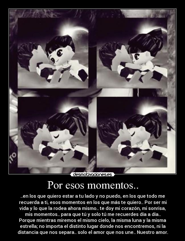 Por esos momentos.. - ..en los que quiero estar a tu lado y no puedo, en los que todo me
recuerda a ti, esos momentos en los que más te quiero.. Por ser mi
vida y lo que la rodea ahora mismo.. te doy mi corazón, mi sonrisa,
mis momentos.. para que tú y solo tú me recuerdes día a día..
Porque mientras miremos el mismo cielo, la misma luna y la misma
estrella; no importa el distinto lugar donde nos encontremos, ni la
distancia que nos separa.. solo el amor que nos une.. Nuestro amor.
