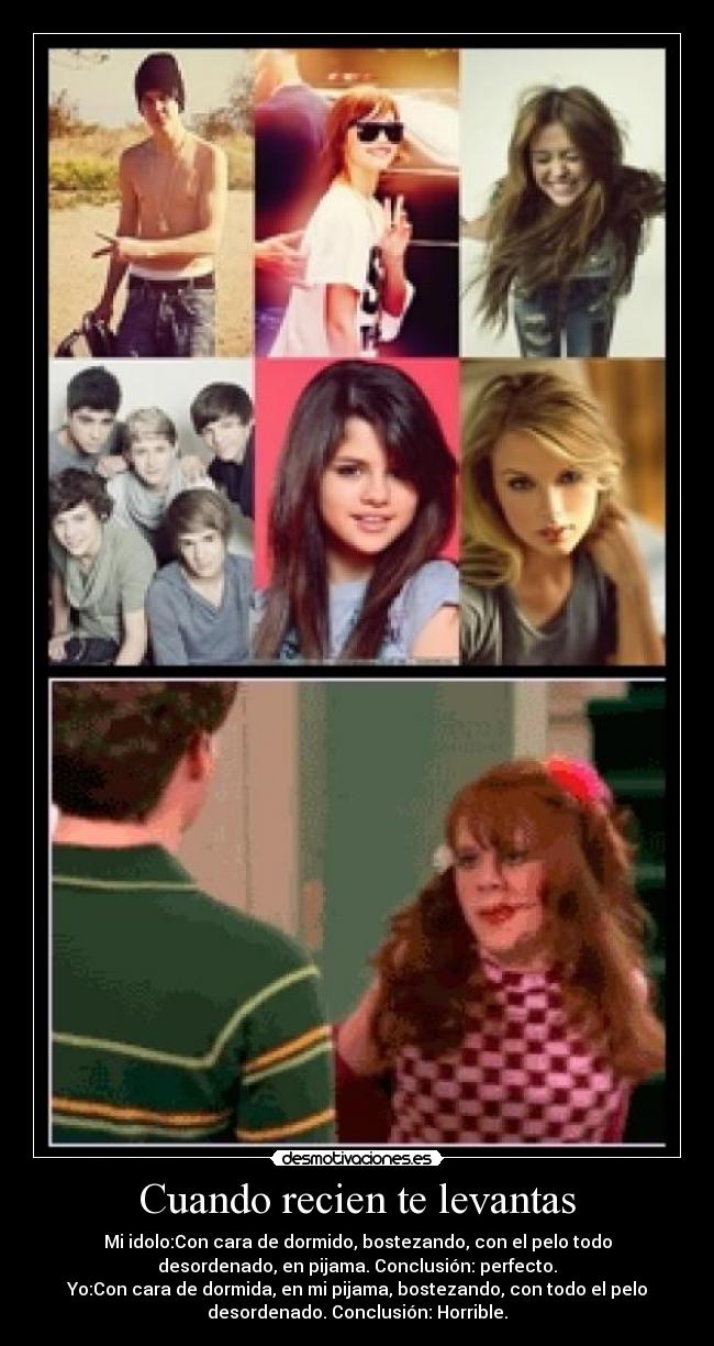 Cuando recien te levantas - Mi idolo:Con cara de dormido, bostezando, con el pelo todo
desordenado, en pijama. Conclusión: perfecto.
Yo:Con cara de dormida, en mi pijama, bostezando, con todo el pelo
desordenado. Conclusión: Horrible.