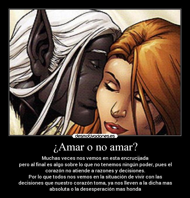 ¿Amar o no amar? - Muchas veces nos vemos en esta encrucijada
pero al final es algo sobre lo que no tenemos ningún poder, pues el
corazón no atiende a razones y decisiones.
Por lo que todos nos vemos en la situación de vivir con las
decisiones que nuestro corazón toma, ya nos lleven a la dicha mas
absoluta o la desesperación mas honda