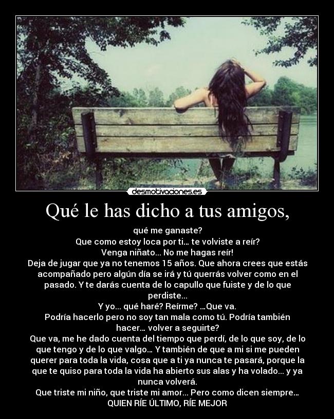 Qué le has dicho a tus amigos, - qué me ganaste?
Que como estoy loca por ti… te volviste a reír?
Venga niñato... No me hagas reír!
Deja de jugar que ya no tenemos 15 años. Que ahora crees que estás
acompañado pero algún día se irá y tú querrás volver como en el
pasado. Y te darás cuenta de lo capullo que fuiste y de lo que
perdiste...
Y yo... qué haré? Reírme? …Que va.
Podría hacerlo pero no soy tan mala como tú. Podría también
hacer… volver a seguirte?
Que va, me he dado cuenta del tiempo que perdí, de lo que soy, de lo
que tengo y de lo que valgo… Y también de que a mi si me pueden
querer para toda la vida, cosa que a ti ya nunca te pasará, porque la
que te quiso para toda la vida ha abierto sus alas y ha volado... y ya
nunca volverá.
Que triste mi niño, que triste mi amor... Pero como dicen siempre…
QUIEN RÍE ÚLTIMO, RÍE MEJOR