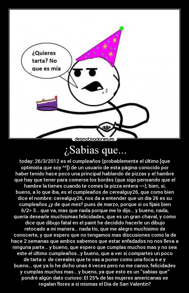 ¿Sabias que... - today: 26/3/2012 es el cumpleaños (probablemente el último [que
optimista que soy ^^]) de un usuario de esta página conocido por
haber tenido hace poco una principal hablando de pizzas y el hambre
que hay que tener para comerse los bordes (que sigo pensando que el
hambre la tienes cuando te comes la pizza entera ¬¬), bien, si,
bueno, a lo que iba, es el cumpleaños de cerealguy26, que como bien
dice el nombre: cerealguy26, nos da a entender que un día 26 es su
cumpleaños ¿y de que mes? pues de marzo, porque si os fijais bien
6/2= 3... que va, mas que nada porque me lo dijo... y bueno, nada,
quería desearle muchisimas felicidades, que es un gran chaval, y como
dice que dibujo fatal en el paint he decidido hacerle un dibujo
retocado a mi manera... nada tío, que me alegro muchisimo de
conocerte, y que espero que no tengamos mas discusiones como la de
hace 2 semanas que ambos sabemos que estar enfadados no nos lleva a
ninguna parte... y bueno, que espero que cumplas muchos mas y no sea
este el último cumpleaños...y bueno, que a ver si compartes un poco
de tarta o  de cereales que te vas a poner como una foca e.e y
bueno... que ya lo he dicho unas 4 veces pero no me canso, felicidades
y cumplas muchos mas... y bueno, ya que esto es un sabias que
pondré algún dato curioso: El 25% de las mujeres americanas se
regalan flores a si mismas el Dia de San Valentin?