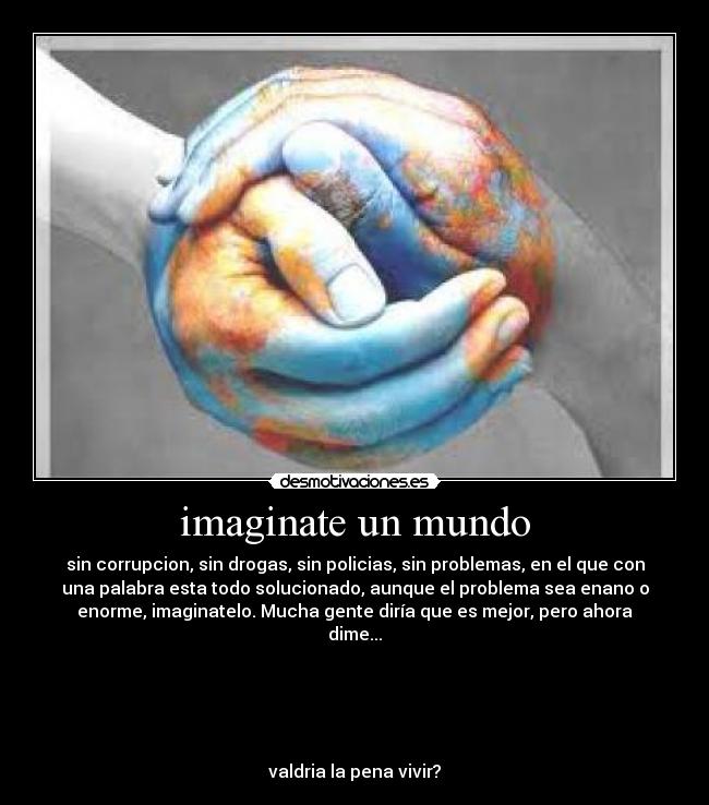 imaginate un mundo - sin corrupcion, sin drogas, sin policias, sin problemas, en el que con
una palabra esta todo solucionado, aunque el problema sea enano o
enorme, imaginatelo. Mucha gente diría que es mejor, pero ahora
dime...





valdria la pena vivir?