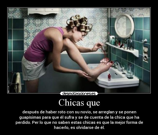 Chicas que - después de haber roto con su novio, se arreglan y se ponen
guapísimas para que él sufra y se de cuenta de la chica que ha
perdido. Per lo que no saben estas chicas es que la mejor forma de
hacerlo, es olvidarse de él.