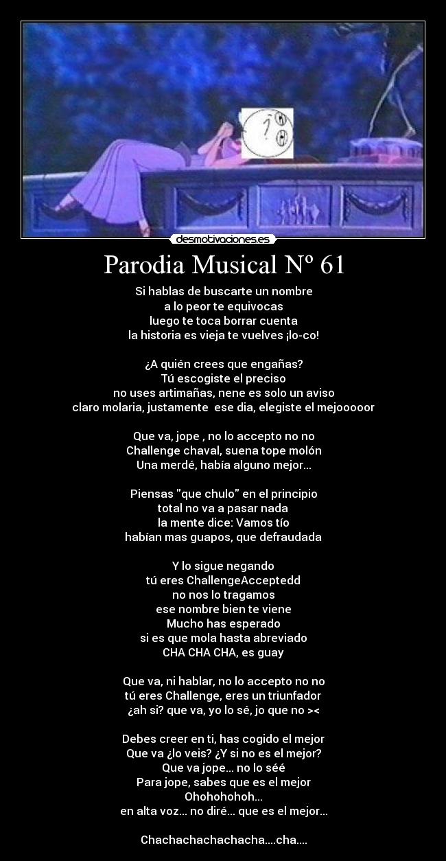 Parodia Musical Nº 61 - Si hablas de buscarte un nombre
a lo peor te equivocas
luego te toca borrar cuenta
la historia es vieja te vuelves ¡lo-co!
¿A quién crees que engañas?
Tú escogiste el preciso
no uses artimañas, nene es solo un aviso
claro molaria, justamente ese dia, elegiste el mejooooor
Que va, jope , no lo accepto no no
Challenge chaval, suena tope molón
Una merdé, había alguno mejor...
Piensas que chulo en el principio
total no va a pasar nada
la mente dice: Vamos tío
habían mas guapos, que defraudada
Y lo sigue negando
tú eres ChallengeAcceptedd
no nos lo tragamos
ese nombre bien te viene
Mucho has esperado
si es que mola hasta abreviado
CHA CHA CHA, es guay
Que va, ni hablar, no lo accepto no no
tú eres Challenge, eres un triunfador
¿ah si? que va, yo lo sé, jo que no ><
Debes creer en ti, has cogido el mejor
Que va ¿lo veis? ¿Y si no es el mejor?
Que va jope... no lo séé
Para jope, sabes que es el mejor
Ohohohohoh...
en alta voz... no diré... que es el mejor...
Chachachachachacha....cha....