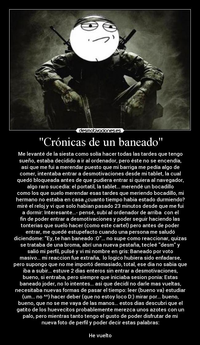 Crónicas de un baneado - Me levanté de la siesta como solía hacer todas las tardes que tengo
sueño, estaba decidido a ir al ordenador, pero éste no se encendía,
asi que me fui a merendar puesto que mi barriga me pedía algo de
comer, intentaba entrar a desmotivaciones desde mi tablet, la cual
quedó bloqueada antes de que pudiera entrar si quiera al navegador,
algo raro sucedía: el portatil, la tablet... merendé un bocadillo
como los que suelo merendar esas tardes que meriendo bocadillo, mi
hermano no estaba en casa ¿cuanto tiempo habia estado durmiendo?
miré el reloj y vi que solo habian pasado 23 minutos desde que me fui
a dormir: Interesante...- pensé, subí al ordenador de arriba con el
fin de poder entrar a desmotivaciones y poder seguir haciendo las
tonterias que suelo hacer (como este cartel) pero antes de poder
entrar, me quedé estupefacto cuando una persona me saludó
diciendome: Ey, te han baneado :O... no supe como reaccionar, quizas
se trataba de una broma, abrí una nueva pestaña, tecleé desm y
salió mi perfil, pulsé y vi mi nombre en gris: Baneado por voto
masivo... mi reaccion fue extraña, lo logico hubiera sido enfadarse,
pero supongo que no me importó demasiado, total, ese dia no sabia que
iba a subir... estuve 2 dias enteros sin entrar a desmotivaciones,
bueno, si entraba, pero siempre que iniciaba sesion ponia: Estas
baneado joder, no lo intentes... asi que decidí no darle mas vueltas,
necesitaba nuevas formas de pasar el tiempo: leer (bueno va) estudiar
(um... no ^^) hacer deber (que no estoy loco D:) mirar por... bueno,
bueno, que no se me vaya de las manos... estos dias descubri que el
gatito de los huevecitos probablemente merezca unos azotes con un
palo, pero mientras tanto tengo el gusto de poder disfrutar de mi
nueva foto de perfil y poder decir estas palabras:
He vuelto