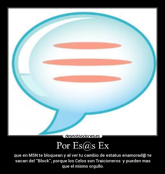 Por Es@s Ex - que en MSN te bloquean y al ver tu cambio de estatus enamorad@ te
sacan del Block, porque los Celos son Traicioneros y pueden mas
que el mismo orgullo.