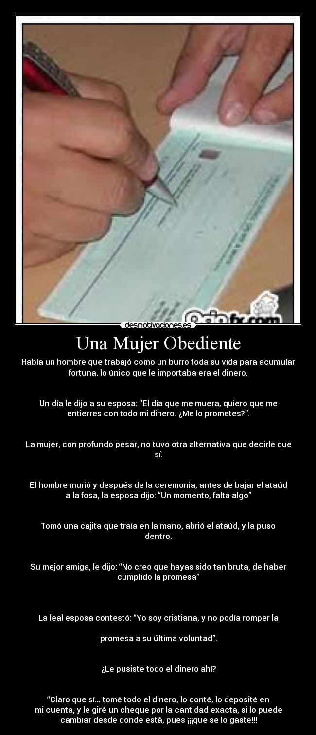 Una Mujer Obediente - Había un hombre que trabajó como un burro toda su vida para acumular
fortuna, lo único que le importaba era el dinero.


Un día le dijo a su esposa: “El día que me muera, quiero que me
entierres con todo mi dinero. ¿Me lo prometes?”.


La mujer, con profundo pesar, no tuvo otra alternativa que decirle que
sí.


El hombre murió y después de la ceremonia, antes de bajar el ataúd
a la fosa, la esposa dijo: “Un momento, falta algo”


Tomó una cajita que traía en la mano, abrió el ataúd, y la puso
dentro.


Su mejor amiga, le dijo: “No creo que hayas sido tan bruta, de haber
cumplido la promesa”



La leal esposa contestó: “Yo soy cristiana, y no podía romper la

promesa a su última voluntad”.


¿Le pusiste todo el dinero ahí?


“Claro que sí… tomé todo el dinero, lo conté, lo deposité en
mi cuenta, y le giré un cheque por la cantidad exacta, si lo puede
cambiar desde donde está, pues ¡¡¡que se lo gaste!!!