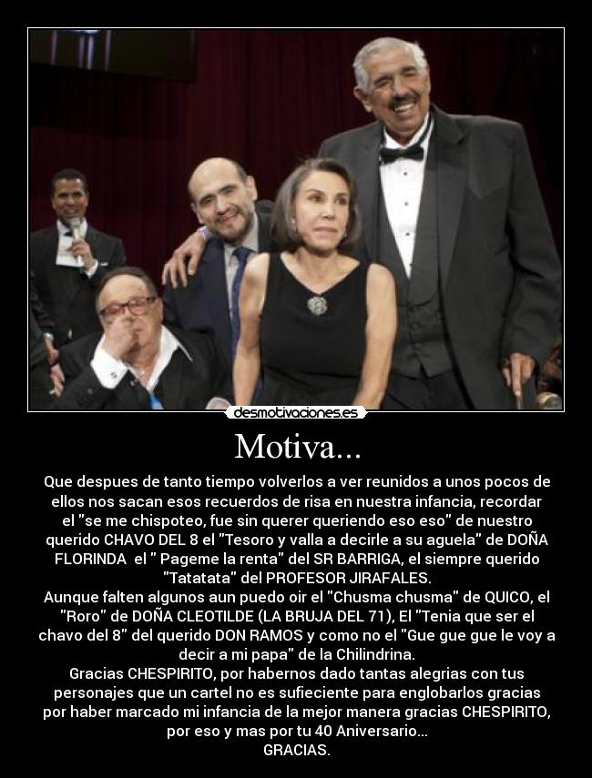 Motiva... - Que despues de tanto tiempo volverlos a ver reunidos a unos pocos de
ellos nos sacan esos recuerdos de risa en nuestra infancia, recordar
el se me chispoteo, fue sin querer queriendo eso eso de nuestro
querido CHAVO DEL 8 el Tesoro y valla a decirle a su aguela de DOÑA
FLORINDA  el  Pageme la renta del SR BARRIGA, el siempre querido
Tatatata del PROFESOR JIRAFALES.
Aunque falten algunos aun puedo oir el Chusma chusma de QUICO, el
Roro de DOÑA CLEOTILDE (LA BRUJA DEL 71), El Tenia que ser el
chavo del 8 del querido DON RAMOS y como no el Gue gue gue le voy a
decir a mi papa de la Chilindrina.
Gracias CHESPIRITO, por habernos dado tantas alegrias con tus
personajes que un cartel no es sufieciente para englobarlos gracias
por haber marcado mi infancia de la mejor manera gracias CHESPIRITO,
por eso y mas por tu 40 Aniversario...
GRACIAS.