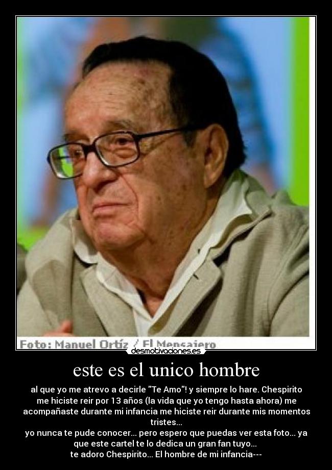 este es el unico hombre - al que yo me atrevo a decirle Te Amo! y siempre lo hare. Chespirito
me hiciste reir por 13 años (la vida que yo tengo hasta ahora) me
acompañaste durante mi infancia me hiciste reir durante mis momentos
tristes...
yo nunca te pude conocer... pero espero que puedas ver esta foto... ya
que este cartel te lo dedica un gran fan tuyo...
te adoro Chespirito... El hombre de mi infancia---