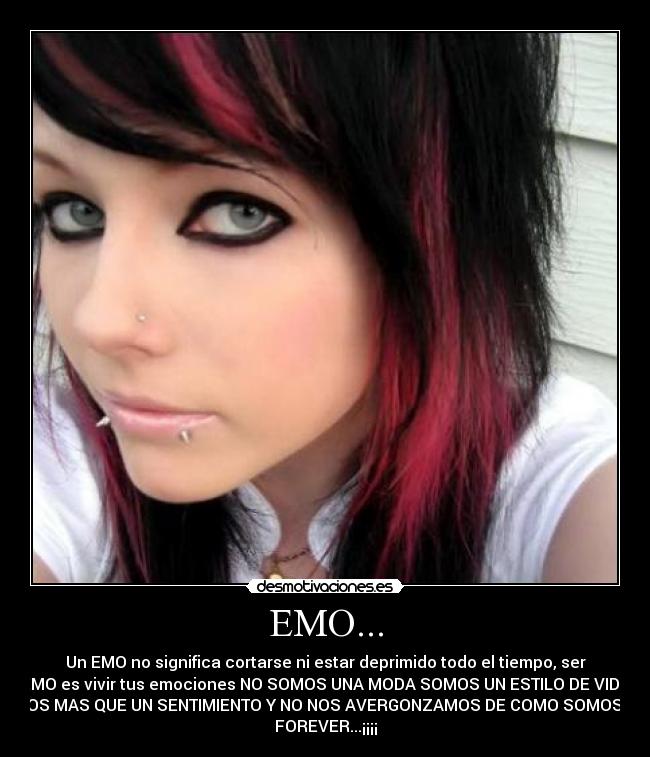 EMO... - Un EMO no significa cortarse ni estar deprimido todo el tiempo, ser
EMO es vivir tus emociones NO SOMOS UNA MODA SOMOS UN ESTILO DE VIDA
SOMOS MAS QUE UN SENTIMIENTO Y NO NOS AVERGONZAMOS DE COMO SOMOS EMO
FOREVER...¡¡¡¡